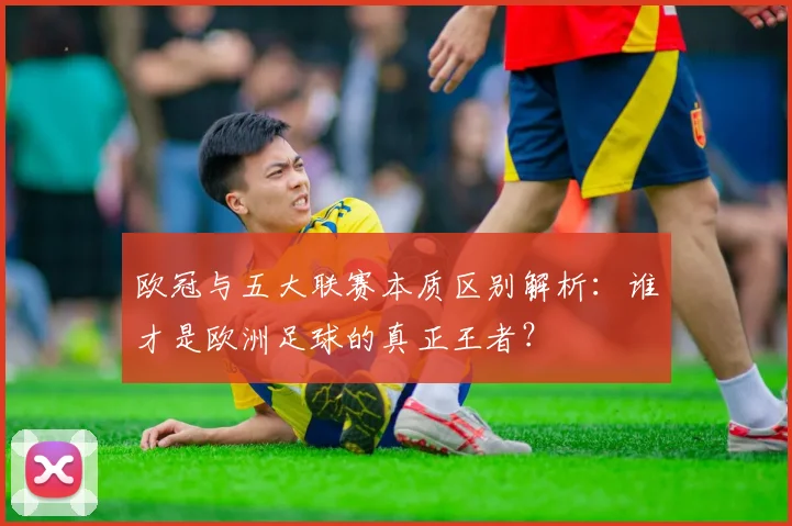 欧冠与五大联赛本质区别解析:谁才是欧洲足球的真正王者?