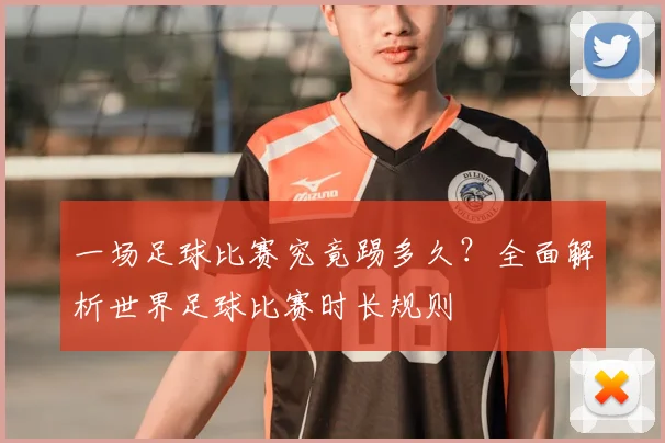 一场足球比赛究竟踢多久?全面解析世界足球比赛时长规则